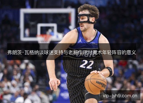 弗朗茨·瓦格纳谈球迷支持与老将作用对魔术年轻阵容的意义 弗朗茨·瓦格纳谈球迷支持与老将作用对魔术年轻阵容的意义